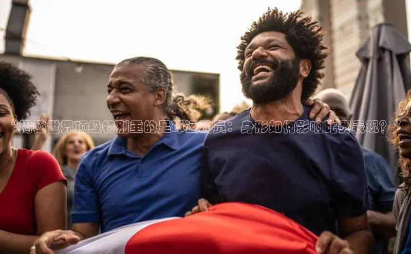 辉达平台登录入口中文在线“揭秘世界顶级特别重的足球运动员：身形如何影响比赛表现？”