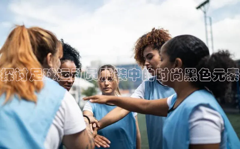 辉达平台网页版入口宇信科技探讨足球运动员服装中的时尚黑色元素