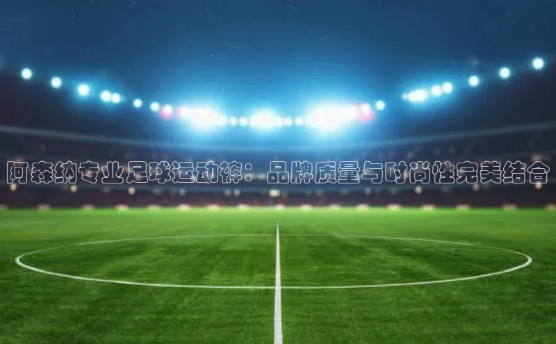 辉达平台登录入口宣亚国际阿森纳专业足球运动裤：品牌质量与时尚性完美结合