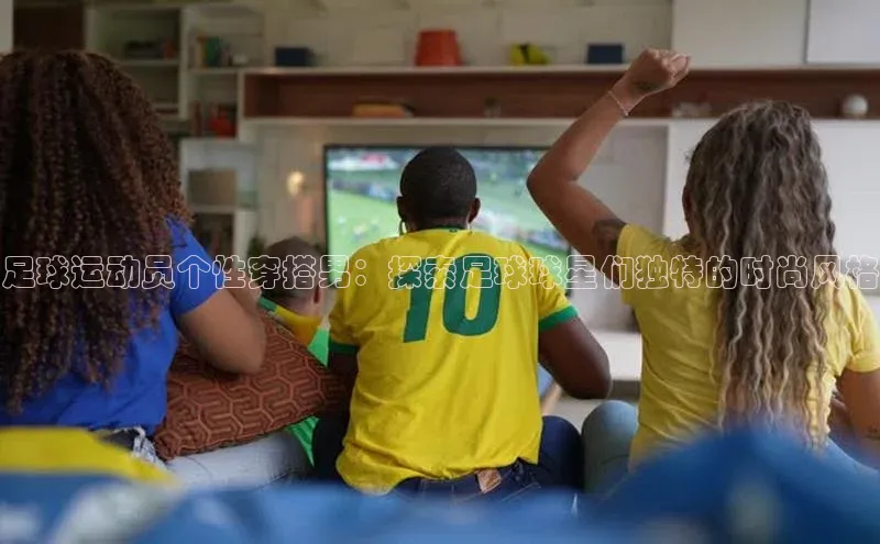 辉达注册官网入口登录百度数据开放平台足球运动员个性穿搭男：探索足球球星们独特的时尚风格