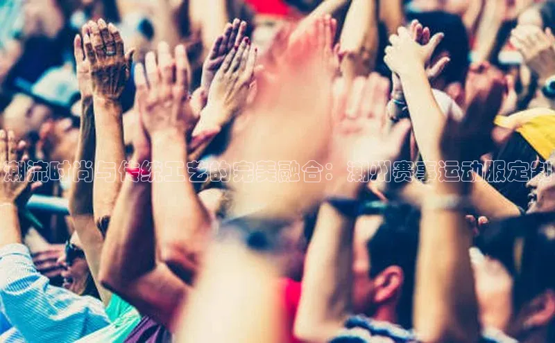 辉达注册平台汉得信息潮流时尚与传统工艺的完美融合：潮州赛事运动服定制