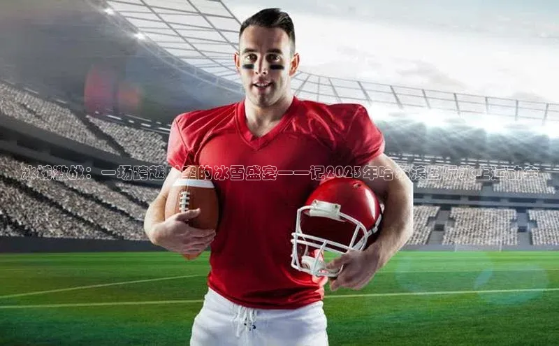 冰城激战：一场跨越时空的冰雪盛宴——记2023年哈尔滨国际冰上运动会