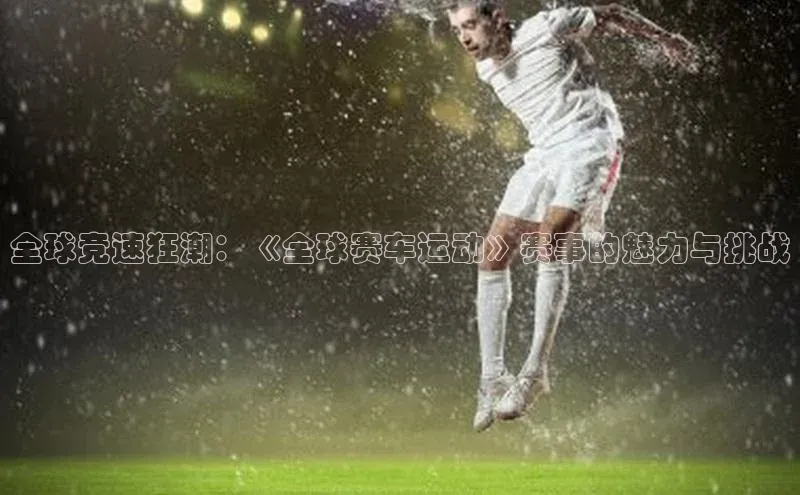 全球竞速狂潮：《全球赛车运动》赛事的魅力与挑战